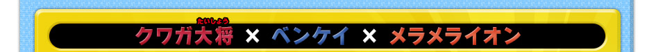 クワガ大将 × ベンケイ × メラメライオン