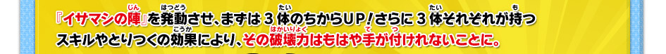 『イサマシの陣』を発動させ、まずは3体のちからＵＰ！さらに3体それぞれが持つスキルやとりつくの効により、その破壊力はもはや手が付けれないことに。