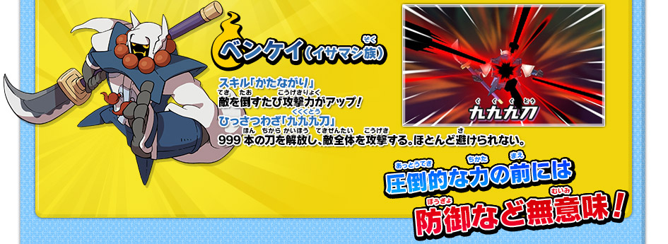ベンケイ（イサマシ族）　スキル「かたながり」敵を倒すたび攻撃力がアップ！ひっさつわざ「九九九刀」999本の刀を解放し、敵全体を攻撃する。ほとんど避けられない。　圧倒的な力の前には防御など無意味！