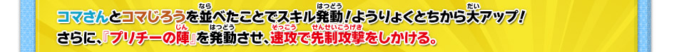 コマさんとコマじろうを並べたことでスキル発動！ようりょくとちから大アップ！さらに、『プリチーの陣』を発動させ、速攻で先制攻撃をしかける。