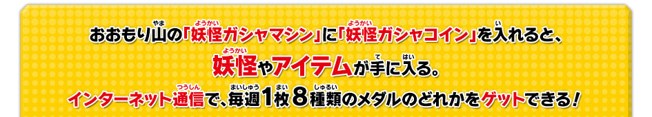 おおもり山の「妖怪ガシャマシン」に「妖怪ガシャコイン」を入れると、妖怪やアイテムが手に入る。インターネット通信で、毎週1枚8種類のメダルのどれかをゲットできる！