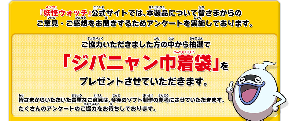 『妖怪ウォッチ』公式サイトでは、本製品について皆さまからのご意見・ご感想をお聞きするためアンケートを実施しております。ご協力いただきました方の中から抽選で「ジバニャン巾着袋」をプレゼントさせていただきます。