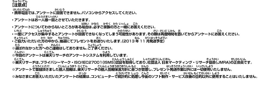 【注意点】 ・携帯電話では、アンケートに回答できません。パソコンからアクセスしてください。・アンケートはお一人様一回とさせていただきます。・アンケートについてわからないところがある場合は、必ずご家族の方と一緒にお答えください。・一度にアクセスが集中するとアンケートが回答できなくなってしまう可能性があります。その際は再度時間を置いてからアンケートにお答えください。・ご協力いただいた方の中から、抽選にてプレゼントをお送りいたします。（2013年11月発送予定）※選ばれなかった方へのご連絡はしておりません。ご了承ください。※今回のアンケートは楽天リサーチのアンケートシステムを利用しています。※楽天リサーチは、プライバシーマーク・ISO/IEC27001（ISMS）認証を取得しており、社団法人 日本マーケティング・リサーチ協会（JMRA）の正会員です。※アンケートで登録頂きました個人情報は、楽天リサーチの個人情報保護方針に基づき管理し、プレゼント発送作業以外には一切使用いたしません。※みなさまにお答えいただいたアンケートの結果は、コンピューターで統計的に処理し今後のソフト制作・サービス改善の目的以外に使用することはいたしません。