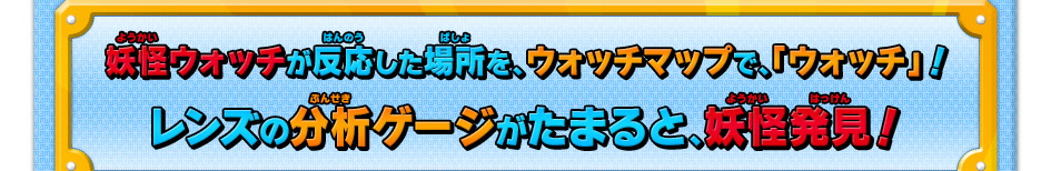 妖怪ウォッチが反応した場所を、ウォッチマップで、「ウォッチ」！レンズの分析ゲージがたまると、妖怪発見！