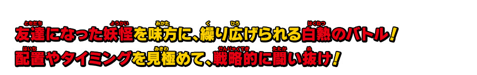 友達になった妖怪を味方に、繰り広げられる白熱のバトル！配置やタイミングを見極めて、戦略的に闘い抜け！