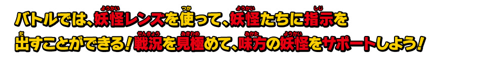 バトルでは、妖怪レンズを使って、妖怪たちに指示を出すことができる！戦況を見極めて、味方の妖怪をサポートしよう！
