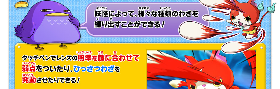 妖怪によって、様々な種類のわざを繰り出すことができる！タッチペンでレンズの照準を敵に合わせて弱点をついたり、ひっさつわざを発動させたりできる！