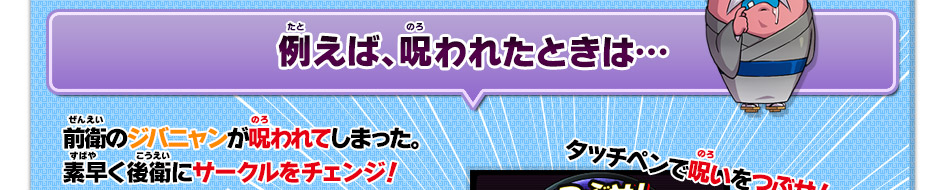 例えば、呪われたときは…前衛のジバニャンが呪われてしまった。素早く後衛にサークルをチェンジ！タッチペンで呪いをつぶせ！
