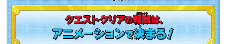 クエストクリアの報酬は、アニメーションで決まる！