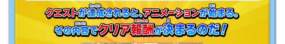 クエストが達成されると、アニメーションが始まる。その内容でクリア報酬が決まるのだ！