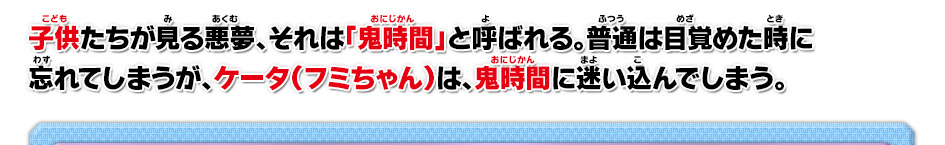 子供たちが見る悪夢、それは「鬼時間」と呼ばれる。普通は目覚めた時に忘れてしまうが、ケータ（フミちゃん）は、鬼時間に迷い込んでしまう。