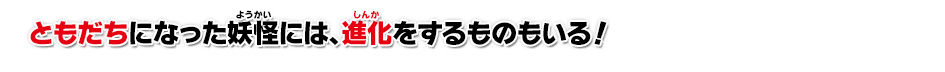 ともだちになった妖怪には、進化をするものもいる！