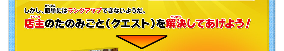 しかし、簡単にはランクアップできないようだ。店主のたのみごと（クエスト）を解決してあげよう！