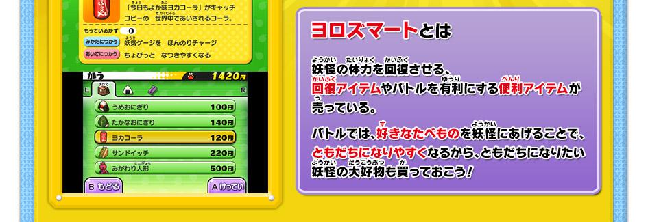 ヨロズマートとは　妖怪の体力を回復させる、回復アイテムやバトルを有利にする便利アイテムが売っている。バトルでは、好きなたべものを妖怪にあげることで、ともだちになりやすくなるから、ともだちになりたい妖怪の大好物も買っておこう！