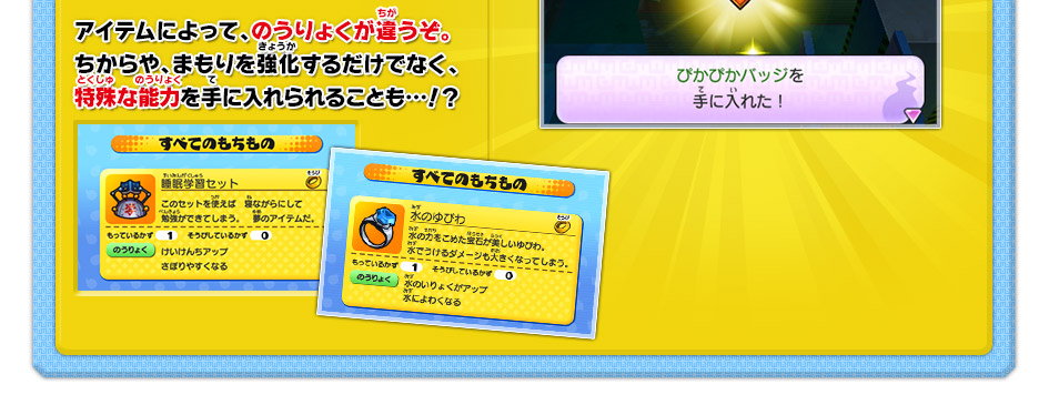 アイテムによって、のうりょくが違うぞ。ちからや、まもりを強化するだけでなく、特殊な能力を手に入れられることも…！？