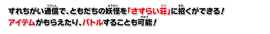 すれちがい通信で、ともだちの妖怪を「さすらい荘」に招くができる！アイテムがもらえたり、バトルすることも可能！