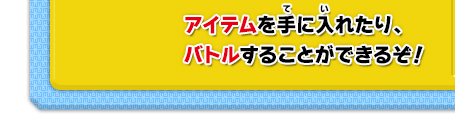 アイテムを手に入れたり、バトルすることができるぞ！