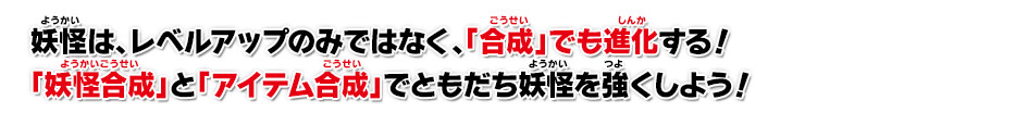 妖怪は、レベルアップのみではなく、「合成」でも進化する！「妖怪合成」と「アイテム合成」でともだち妖怪を強くしよう！