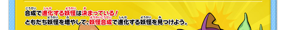 合成で進化する妖怪は決まっている！ともだち妖怪を増やして、妖怪合成で進化する妖怪を見つけよう。