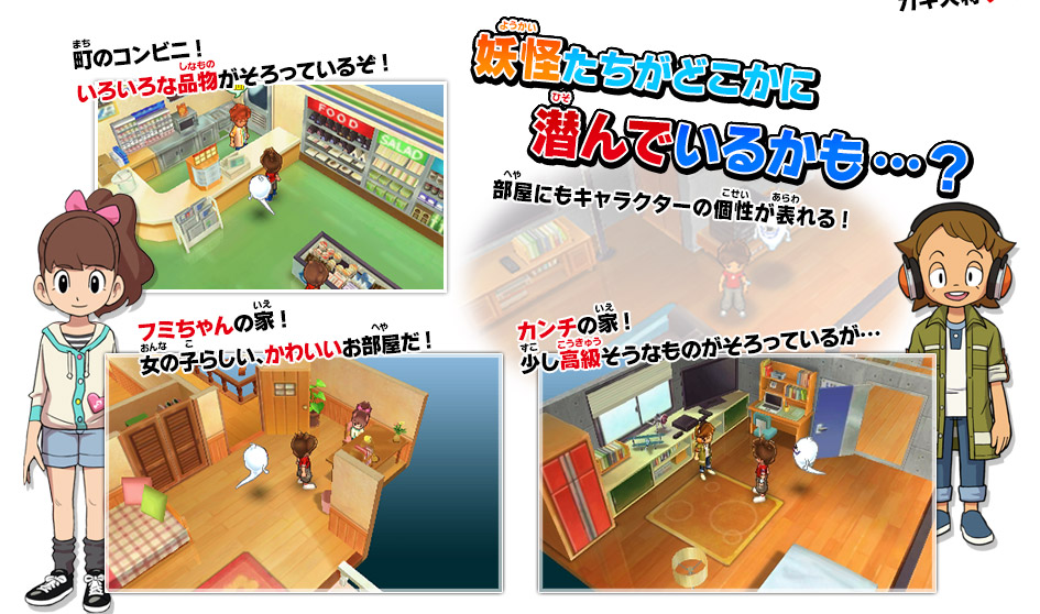 妖怪たちがどこかに潜んでいるかも…？部屋にもキャラクターの個性が表れる!／町のコンビニ!いろいろな品物がそろっているぞ!／フミちゃんの家!女の子らしい、かわいいお部屋だ!／カンチの家!少し高級そうなものがそろっているが…