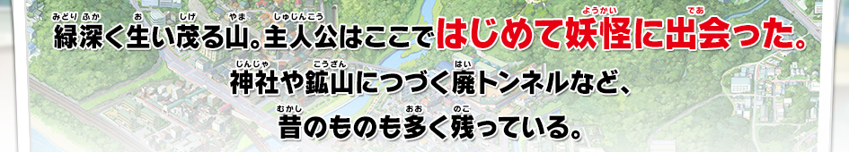 緑深く生い茂る山。主人公はここではじめて妖怪に出会った。神社や鉱山につづく廃トンネルなど、昔のものも多く残っている。