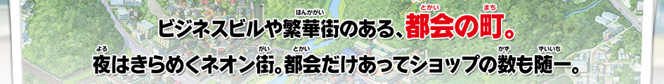 ビジネスビルや繁華街のある、都会の町。夜はきらめくネオン街。都会だけあってショップの数も随一。