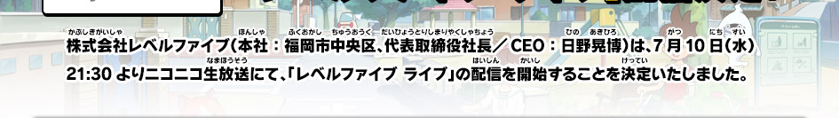 株式会社レベルファイブ（本社：福岡市中央区、代表取締役社長／CEO：日野晃博）は、7月10日（水）21:30よりニコニコ生放送にて、「レベルファイブ ライブ」の配信を開始することを決定いたしました。