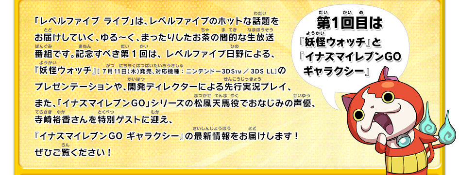 「レベルファイブ ライブ」は、レベルファイブのホットな話題をお届けしていく、ゆる〜く、まったりしたお茶の間的な生放送番組です。記念すべき第1回は、 レベルファイブ日野による、『妖怪ウォッチ』［ 7月11日（木）発売、対応機種：ニンテンドー3DSTM／3DS LL］のプレゼンテーションや、開発ディレクターによる先行実況プレイ、また、「イナズマイレブンGO」シリーズの松風天馬役でおなじみの声優、寺崎裕香さんを特別ゲストに迎え、『イナズマイレブンGO ギャラクシー』の最新情報をお届けします!ぜひご覧ください!