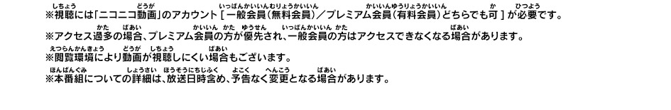 ※視聴には「ニコニコ動画」のアカウント[一般会員（無料会員）／プレミアム会員（有料会員）どちらでも可]が必要です。※アクセス過多の場合、プレミアム会員の方が優先され、一般会員の方はアクセスできなくなる場合があります。※閲覧環境により動画が視聴しにくい場合もございます。 ※本番組についての詳細は、放送日時含め、予告なく変更となる場合があります。