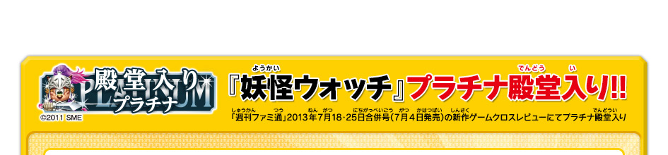 『妖怪ウォッチ』プラチナ殿堂入り!! 「週刊ファミ通」2013年7月18・25日合併号（7月4日発売）の新作ゲームクロスレビューにてプラチナ殿堂入り