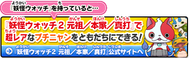 『妖怪ウォッチ』を持っていると…『妖怪ウォッチ2 元祖／本家／真打』で超レアなブチニャンをともだちにできる！｜『妖怪ウォッチ2 元祖／本家／真打』公式サイトへ