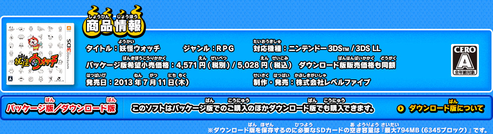 商品情報 タイトル：妖怪ウォッチ ジャンル：RPG 対応機種：ニンテンドー3DS(TM) /ニンテンドー3DS(TM) LL　パッケージ版希望小売価格：4,571円(税別) / 5,028円(税込)　ダウンロード版販売価格も同額 発売日：2013年7月11日(木)発売 制作・発売：株式会社レベルファイブ CEROレーティング：A　パッケージ版／ダウンロード版　このソフトはパッケージ版でのご購入のほかダウンロード版でも購入できます。　※ダウンロード版を保存するのに必要なSDカードの空き容量は『最大794MB（6345ブロック）』です。