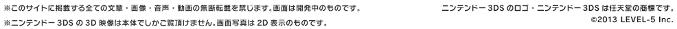 ※このサイトに掲載する全ての文章・画像・音声・動画の無断転載を禁じます。画面は開発中のものです。※ニンテンドー3DSの3D映像は本体でしかご覧頂けません。画面写真は2D表示のものです。ニンテンドー3DSのロゴ・ニンテンドー3DSは任天堂の商標です。©2013 LEVEL-5 Inc.