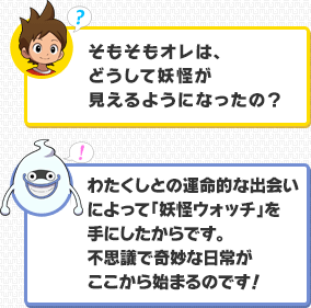 ケータ：そもそもオレは、どうして妖怪が見えるようになったの？／ウィスパー：わたくしとの運命的な出会いによって「妖怪ウォッチ」を手にしたからです。不思議で奇妙な日常がここから始まるのです！