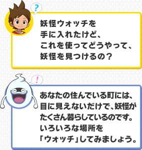 ケータ：妖怪ウォッチを手に入れたけど、これを使ってどうやって、妖怪を見つけるの？／ウィスパー：あなたの住んでいる町には、目に見えないだけで、妖怪がたくさん暮らしているのです。いろいろな場所を「ウォッチ」してみましょう。