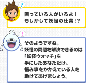 ケータ：困っている人がいるよ!もしかして妖怪の仕業!?／ウィスパー：そのようですね。妖怪の問題を解決できるのは「妖怪ウォッチ」を手にしたあなただけ。悩み事をかかえている人を助けてあげましょう。