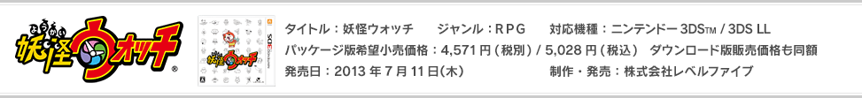 商品情報 タイトル：妖怪ウォッチ ジャンル：RPG 対応機種：ニンテンドー3DS(TM) /ニンテンドー3DS(TM) LL パッケージ版希望小売価格：4,571円(税別) / 5,028円(税込)　ダウンロード版販売価格も同額 発売日：2013年7月11日(木)発売 制作・発売：株式会社レベルファイブ CEROレーティング：A