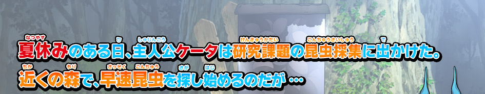 夏休みのある日､主人公ケータは研究課題の昆虫採集に出かけた｡
近くの森で､早速昆虫を探し始めるのだが …