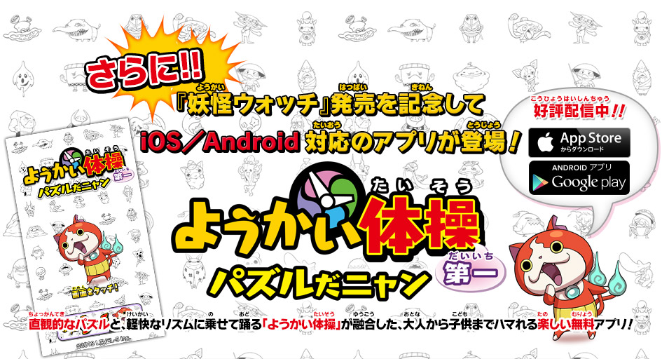 さらに!! 『妖怪ウォッチ』発売を記念してiOS／Android対応のアプリが登場！
対応のアプリが登場！　第一　ようかい体操パズルだニャン　直観的なパズルと、軽快なリズムに乗せて踊る「ようかい体操」が融合した、大人から子供までハマれる楽しい無料アプリ！　好評配信中！！