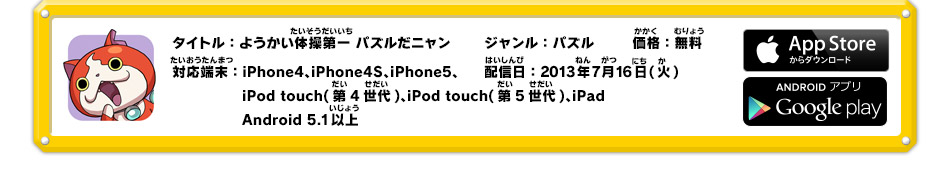 タイトル：妖怪体操第一パズルだニャン　ジャンル：パズル　価格：無料　対応端末：iPhone4、iPhone4S、iPhone5、iPod touch(第4世代)、iPod　touch(第5世代)、iPad、Android 5.1以上　配信日：2013年7月16日(火)