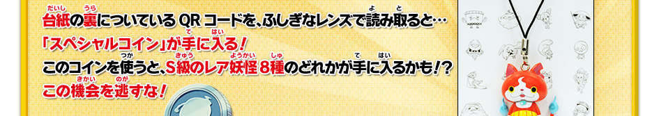 台紙の裏についているQRコードを、ふしぎなレンズで読み取ると…
「スペシャルコイン」が手に入る！このコインを使うと、S級のレア妖怪8種のどれかが手に入るかも！？この機会を逃すな！