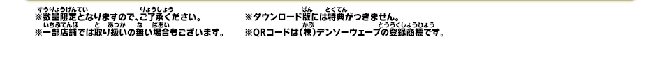 ※数量限定となりますので、ご了承ください。※一部店舗では取り扱いの無い場合もございます。※ダウンロード版には特典がつきません。※QRコードは（株）デンソーウェーブの登録商標です。