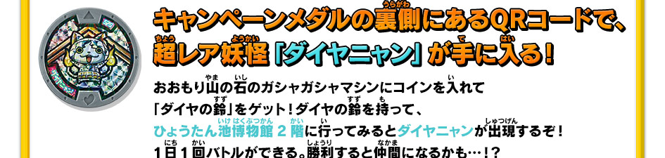 キャンペーンメダルの裏側にあるQRコードで、超レア妖怪「ダイヤニャン」が手に入る！｜おおもり山の石のガシャガシャマシンにコインを入れて「ダイヤの鈴」をゲット！ダイヤの鈴を持って、ひょうたん池博物館2階に行ってみるとダイヤニャンが出現するぞ！1日1回バトルができる。勝利すると仲間になるかも…！？