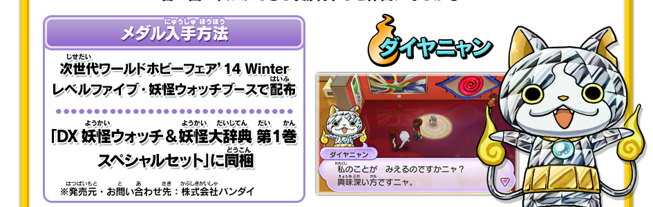 メダル入手方法｜次世代ワールドホビーフェア’14 Winter
レベルファイブ・妖怪ウォッチブースで配布｜「DX妖怪ウォッチ&妖怪大辞典 第1巻スペシャルセット」に同梱※発売元・お問い合わせ先：株式会社バンダイ｜ダイヤニャン