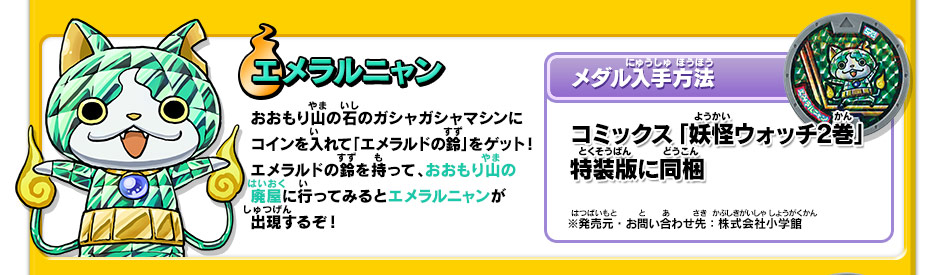 エメラルニャン｜おおもり山の石のガシャガシャマシンにコインを入れて「エメラルドの鈴」をゲット！エメラルドの鈴を持って、おおもり山の廃屋に行ってみるとエメラルニャンが出現するぞ！【メダル入手方法】コミックス「妖怪ウォッチ2巻」特装版に同梱｜※発売元・お問い合わせ先：株式会社小学館