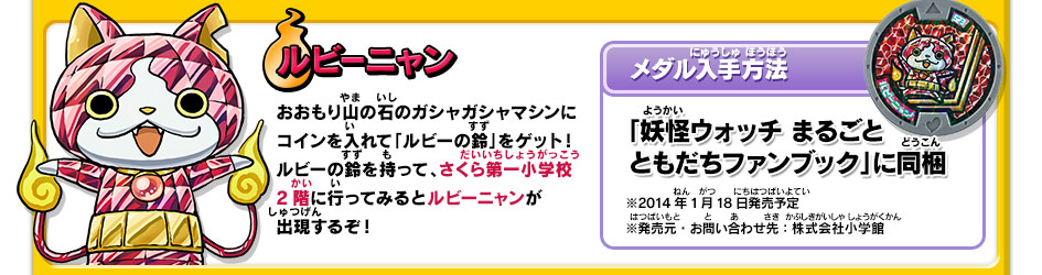 ルビーニャン｜おおもり山の石のガシャガシャマシンにコインを入れて「ルビーの鈴」をゲット！ルビーの鈴を持って、さくら第一小学校2階に行ってみるとルビーニャンが出現するぞ！【メダル入手方法】「妖怪ウォッチ まるごと ともだちファンブック」に同梱｜※2014年1月18日発売予定　※発売元・お問い合わせ先：株式会社小学館