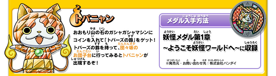 トパニャン｜おおもり山の石のガシャガシャマシンにコインを入れて「トパーズの鈴」をゲット！トパーズの鈴を持って、団々坂のお団子台に行ってみるとトパニャンが出現するぞ！【メダル入手方法】妖怪メダル第1章 ～ようこそ妖怪ワールドへ～に収録｜※発売元・お問い合わせ先：株式会社バンダイ