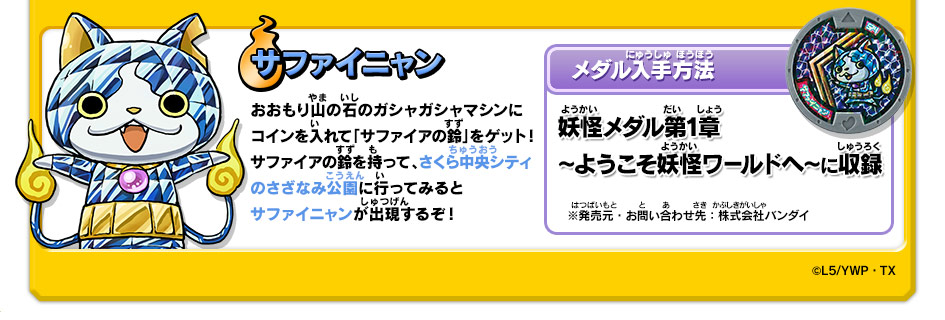 サファイニャン｜おおもり山の石のガシャガシャマシンにコインを入れて「サファイアの鈴」をゲット！サファイアの鈴を持って、さくら中央シティのさざなみ公園に行ってみるとサファイニャンが出現するぞ！【メダル入手方法】妖怪メダル第1章 ～ようこそ妖怪ワールドへ～に収録｜※発売元・お問い合わせ先：株式会社バンダイ