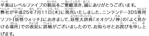 平素はレベルファイブの製品をご愛顧頂き、誠にありがとうございます。
弊社が平成平素はレベルファイブの製品をご愛顧頂き、誠にありがとうございます。弊社が平成25年7月11日(木)に発売いたしました、ニンテンドー3DS専用ソフト『妖怪ウォッチ』におきまして、妖怪大辞典「オオクワノ神」の「よく見かける場所」での表記に誤植がございましたので、お知らせとお詫びを申し上げます。