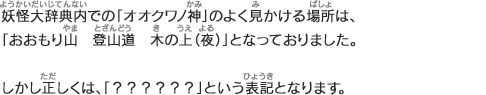 妖怪大辞典内での「オオクワノ神」のよく見かける場所は、「おおもり山　登山道　木の上（夜）」となっておりました。しかし正しくは、「？？？？？？」という表記となります。